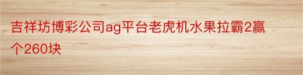 吉祥坊博彩公司ag平台老虎机水果拉霸2赢个260块