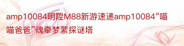 amp10084明陞M88新游速递amp10084“喵喵爸爸”魂牵梦萦探谜塔