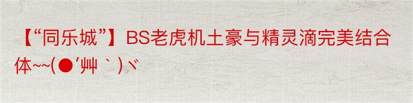 【“同乐城”】BS老虎机土豪与精灵滴完美结合体~~(●′艸｀)ヾ